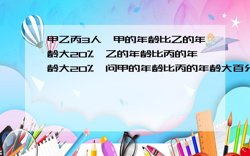 甲乙丙3人,甲的年龄比乙的年龄大20%,乙的年龄比丙的年龄大20%,问甲的年龄比丙的年龄大百分之几?