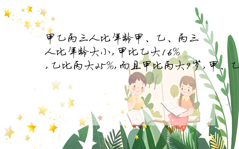 甲乙丙三人比年龄甲、乙、丙三人比年龄大小,甲比乙大16%,乙比丙大25%,而且甲比丙大9岁,甲、乙、丙三人比年龄大小,甲比乙大16%,乙比丙大25%,而且甲比丙大9岁,甲、乙、丙三人年龄各是多少岁