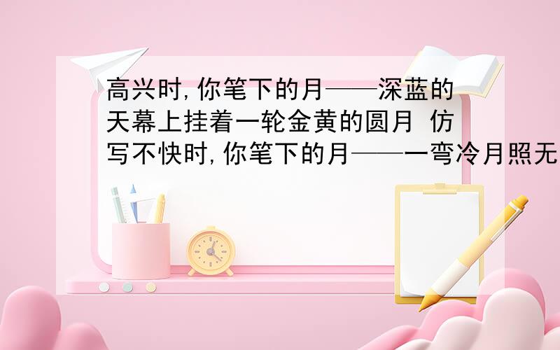 高兴时,你笔下的月——深蓝的天幕上挂着一轮金黄的圆月 仿写不快时,你笔下的月——一弯冷月照无眠；月光冷冷清清的照着大地 仿写心情愉快时,你笔下的雨——内心痛苦时,你笔下的雨—