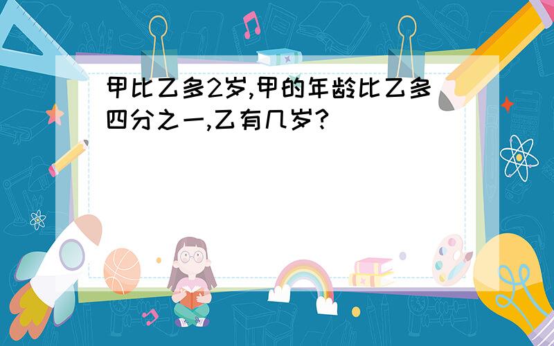 甲比乙多2岁,甲的年龄比乙多四分之一,乙有几岁?