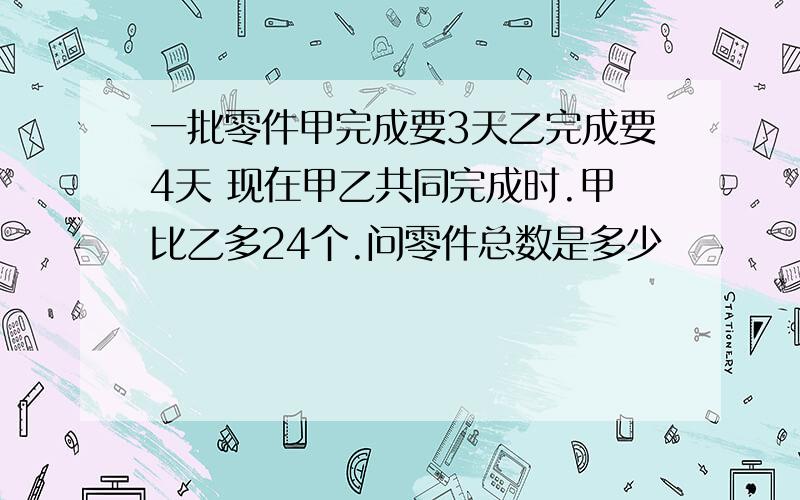 一批零件甲完成要3天乙完成要4天 现在甲乙共同完成时.甲比乙多24个.问零件总数是多少