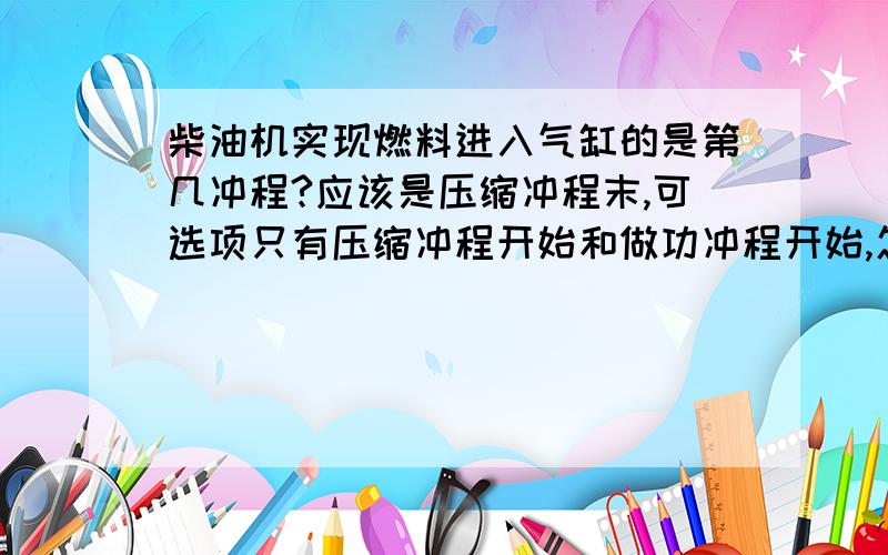 柴油机实现燃料进入气缸的是第几冲程?应该是压缩冲程末,可选项只有压缩冲程开始和做功冲程开始,怎么选