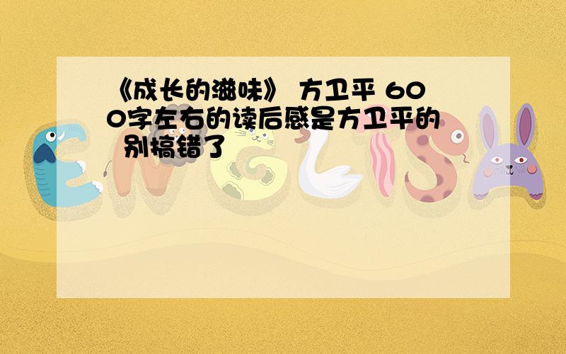 《成长的滋味》 方卫平 600字左右的读后感是方卫平的   别搞错了