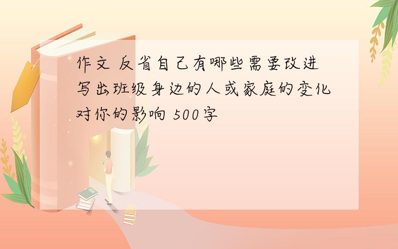 作文 反省自己有哪些需要改进写出班级身边的人或家庭的变化对你的影响 500字