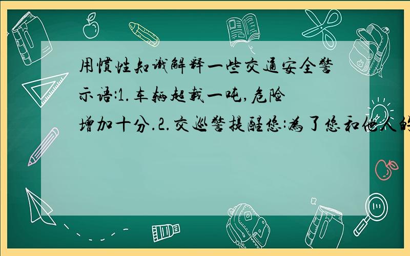 用惯性知识解释一些交通安全警示语:1.车辆超载一吨,危险增加十分.2.交巡警提醒您:为了您和他人的安全,严禁超载行车.3.当你能看清这行字的时候,别忘了保持车距.4.行车安全从系好安全带开