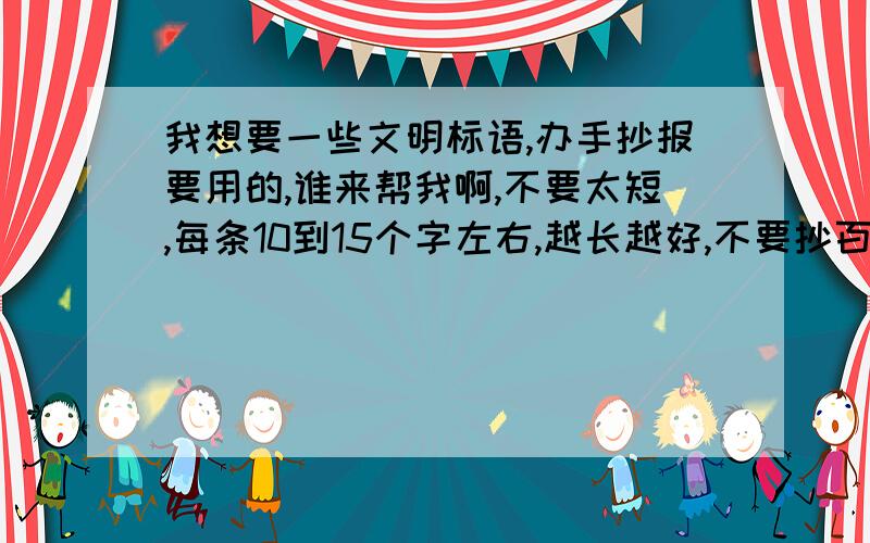 我想要一些文明标语,办手抄报要用的,谁来帮我啊,不要太短,每条10到15个字左右,越长越好,不要抄百度的,15或20个.