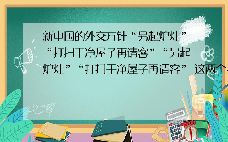 新中国的外交方针“另起炉灶”“打扫干净屋子再请客”“另起炉灶”“打扫干净屋子再请客” 这两个我分不清,希望能给我点帮助.感觉两者差不多“另起炉灶”,就是同旧中国的屈辱外交彻