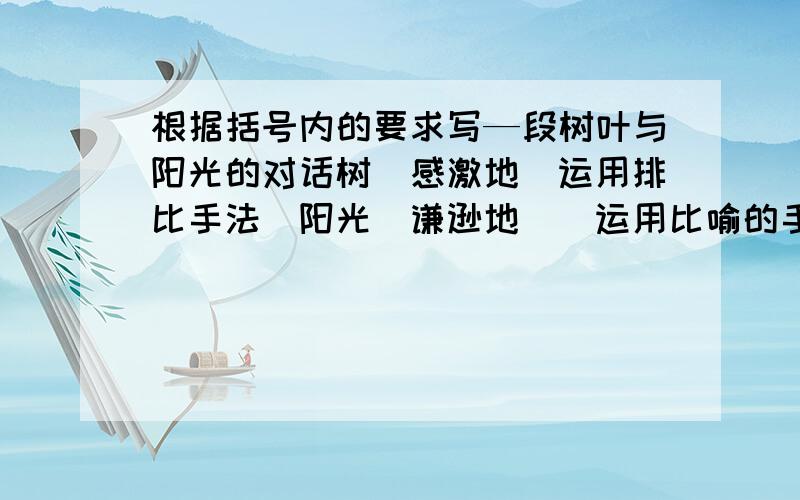 根据括号内的要求写—段树叶与阳光的对话树(感激地(运用排比手法)阳光(谦逊地)(运用比喻的手法)