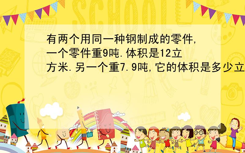 有两个用同一种钢制成的零件,一个零件重9吨.体积是12立方米.另一个重7.9吨,它的体积是多少立方米?（用（用比例知识解）