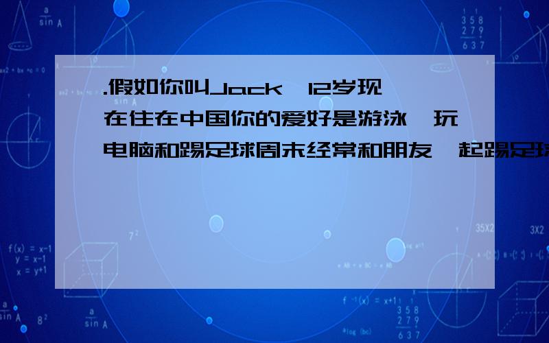 .假如你叫Jack,12岁现在住在中国你的爱好是游泳、玩电脑和踢足球周末经常和朋友一起踢足球.你有一个新笔友叫Mike 现在请你写封电子邮件把自己的个人情况介绍给自己的新笔友Mike.不少于五