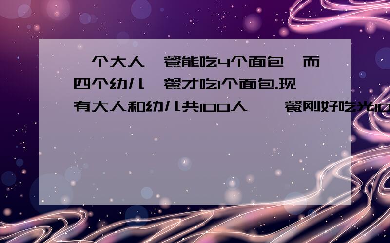 一个大人一餐能吃4个面包,而四个幼儿一餐才吃1个面包.现有大人和幼儿共100人,一餐刚好吃光100个面包,求有大人和幼儿各多少人?【方程解答】（列的方程一步一步的解）谢谢!