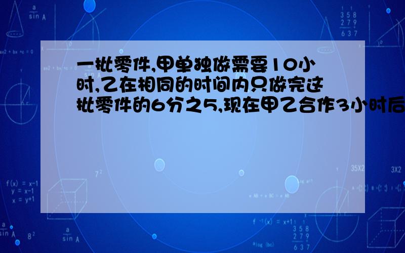 一批零件,甲单独做需要10小时,乙在相同的时间内只做完这批零件的6分之5,现在甲乙合作3小时后,剩下的由甲做,还要几小时