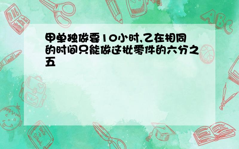 甲单独做要10小时,乙在相同的时间只能做这批零件的六分之五