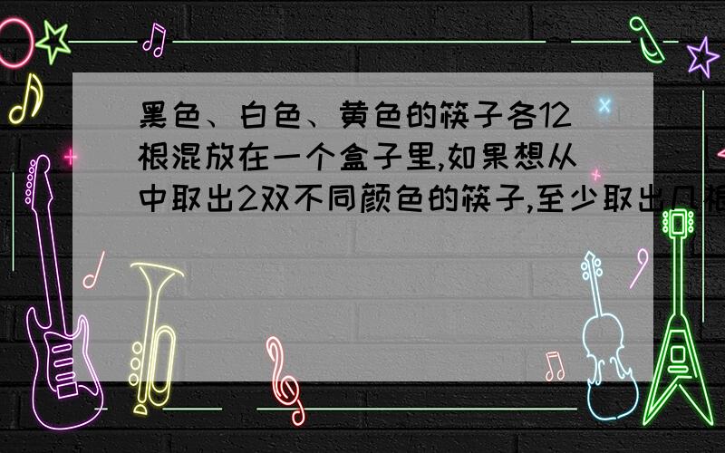 黑色、白色、黄色的筷子各12根混放在一个盒子里,如果想从中取出2双不同颜色的筷子,至少取出几根才行?急