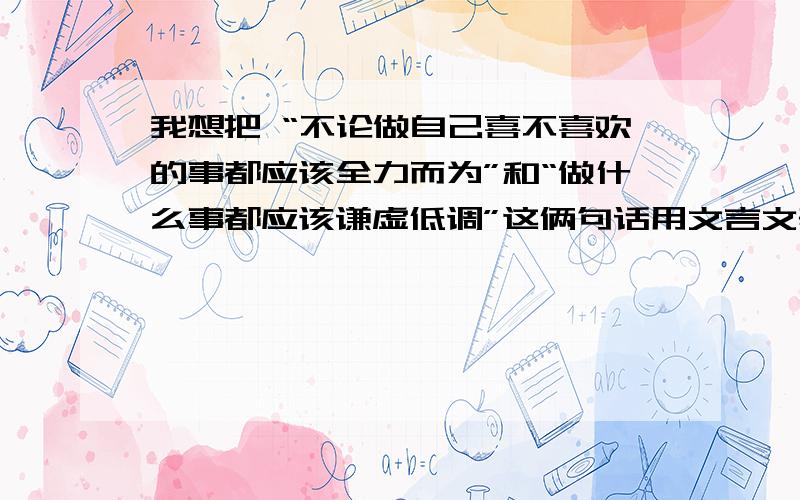 我想把 “不论做自己喜不喜欢的事都应该全力而为”和“做什么事都应该谦虚低调”这俩句话用文言文表达出来