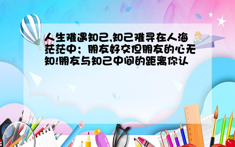 人生难遇知己,知己难寻在人海茫茫中；朋友好交但朋友的心无知!朋友与知己中间的距离你认