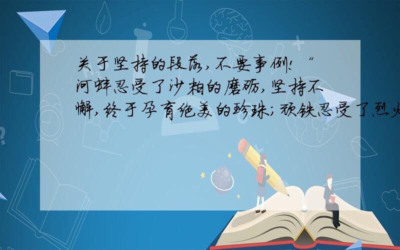 关于坚持的段落,不要事例!“河蚌忍受了沙粒的磨砺,坚持不懈,终于孕育绝美的珍珠；顽铁忍受了烈火的赤炼,坚持不懈,终于炼就成锋利的宝剑.一切豪言与壮语皆是虚幻,惟有坚持的信念才是