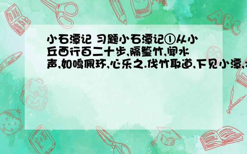 小石潭记 习题小石潭记①从小丘西行百二十步,隔篁竹,闻水声,如鸣佩环,心乐之.伐竹取道,下见小潭,水尤清洌.全石以为底,近岸,卷石底以出,为坻,为屿,为嵁,为岩.青树翠蔓,蒙络摇缀,参差披拂.