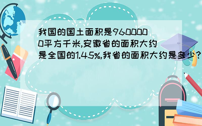 我国的国土面积是9600000平方千米,安徽省的面积大约是全国的1.45%,我省的面积大约是多少?全校共有学生1523人,高年级学生占全校的30%,高年级学生约有多少人?甲乙两人进行步行比赛,甲4小时走