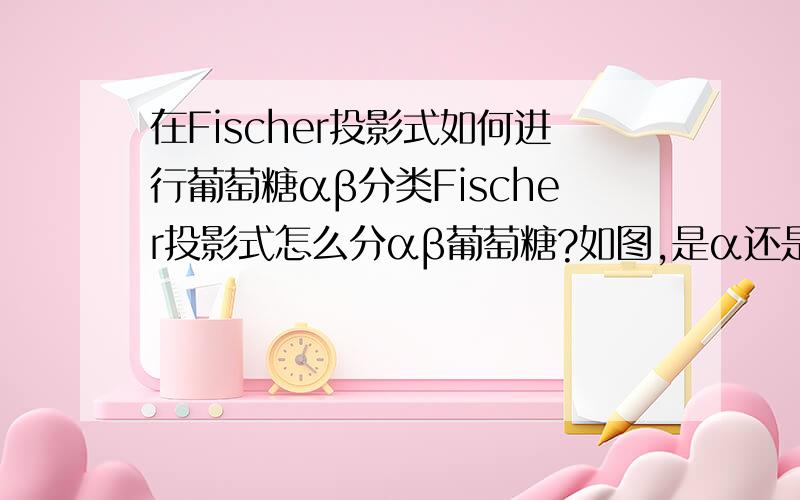 在Fischer投影式如何进行葡萄糖αβ分类Fischer投影式怎么分αβ葡萄糖?如图,是α还是β?为什么?如果是另外一种又应该怎么用Fischer投影式表示?