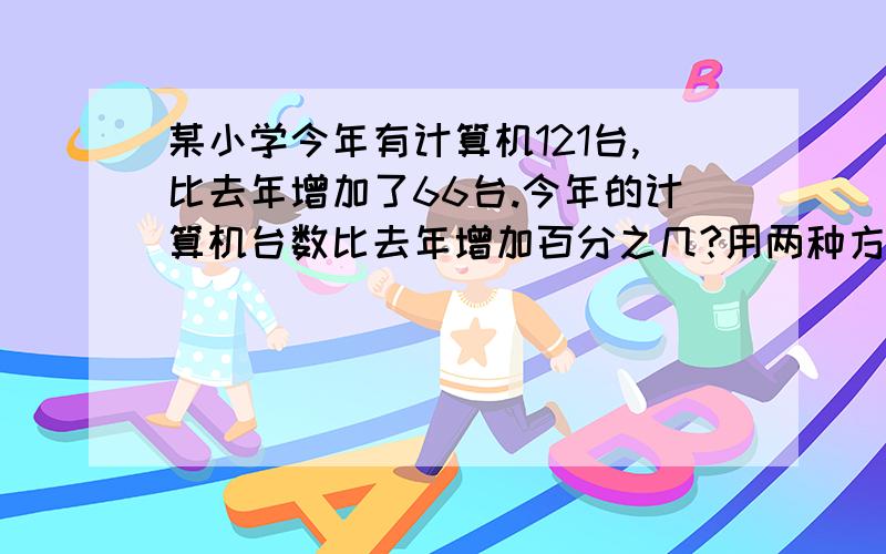 某小学今年有计算机121台,比去年增加了66台.今年的计算机台数比去年增加百分之几?用两种方法,是算...某小学今年有计算机121台,比去年增加了66台.今年的计算机台数比去年增加百分之几?用