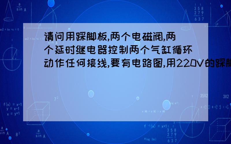 请问用踩脚板,两个电磁阀,两个延时继电器控制两个气缸循环动作任何接线,要有电路图,用220V的踩脚板一踩,第一个气缸动作完后,第二个气缸也动作.要有个开关控制,开关关掉,踩脚板一踩第一