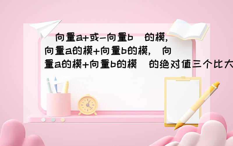 （向量a+或-向量b）的模,向量a的模+向量b的模,（向量a的模+向量b的模）的绝对值三个比大小