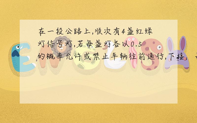 在一段公路上,顺次有4盏红绿灯信号灯,若每盏灯各以0.5的概率允许或禁止车辆往前通行,下接：每盏红绿信号灯相互独立且红绿两种信号显示的时间相等,求汽车停止前进时通过的信号灯数的