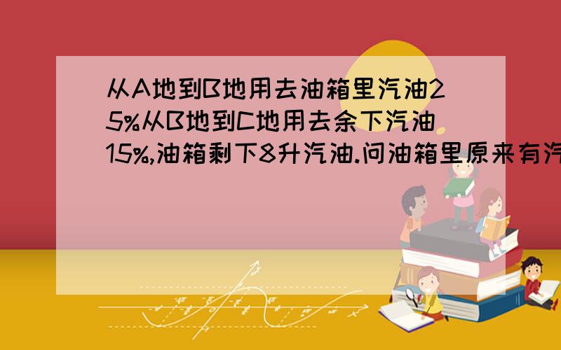 从A地到B地用去油箱里汽油25%从B地到C地用去余下汽油15%,油箱剩下8升汽油.问油箱里原来有汽油多少升?要用方程解!今天之内要!