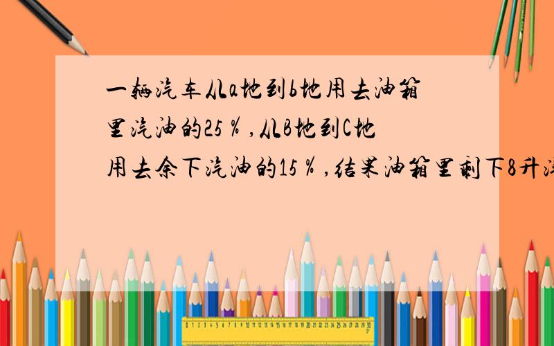 一辆汽车从a地到b地用去油箱里汽油的25％,从B地到C地用去余下汽油的15％,结果油箱里剩下8升汽油求油箱里原有汽油多少升