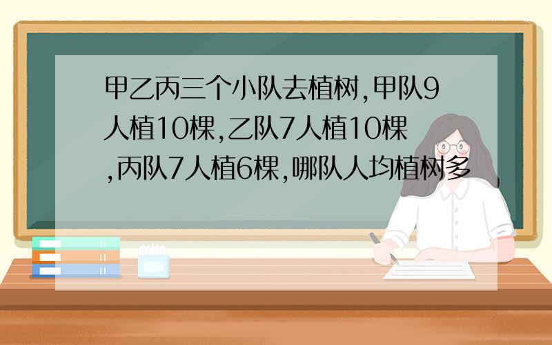 甲乙丙三个小队去植树,甲队9人植10棵,乙队7人植10棵,丙队7人植6棵,哪队人均植树多