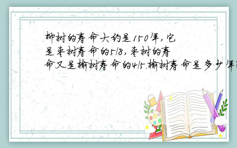 柳树的寿命大约是150年,它是枣树寿命的5/8,枣树的寿命又是榆树寿命的4/5.榆树寿命是多少年?