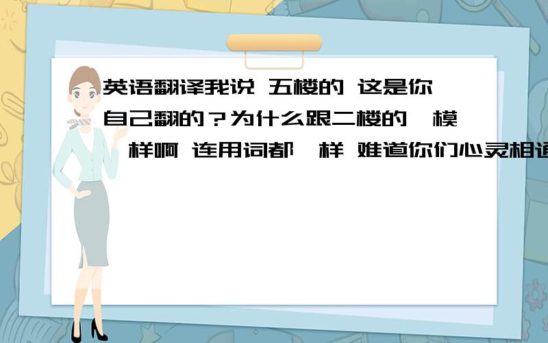 英语翻译我说 五楼的 这是你自己翻的？为什么跟二楼的一模一样啊 连用词都一样 难道你们心灵相通？