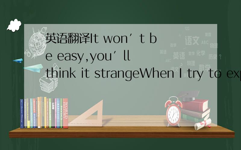 英语翻译It won′t be easy,you′ll think it strangeWhen I try to explain how I feelThat I still need your love after all that I′ve doneYou won′t believe meAll you will see is a girl you once knewAlthough she′s dressed up to the ninesAt six