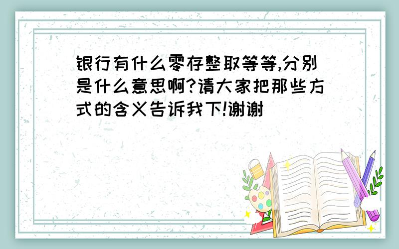 银行有什么零存整取等等,分别是什么意思啊?请大家把那些方式的含义告诉我下!谢谢