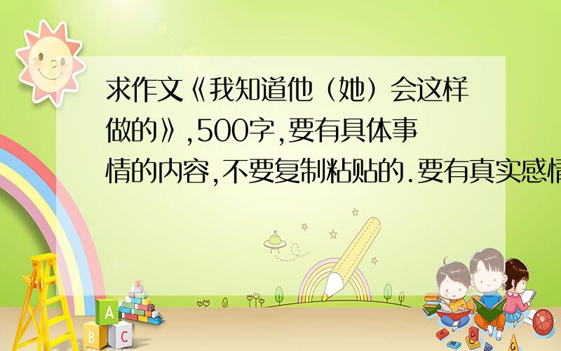 求作文《我知道他（她）会这样做的》,500字,要有具体事情的内容,不要复制粘贴的.要有真实感情.