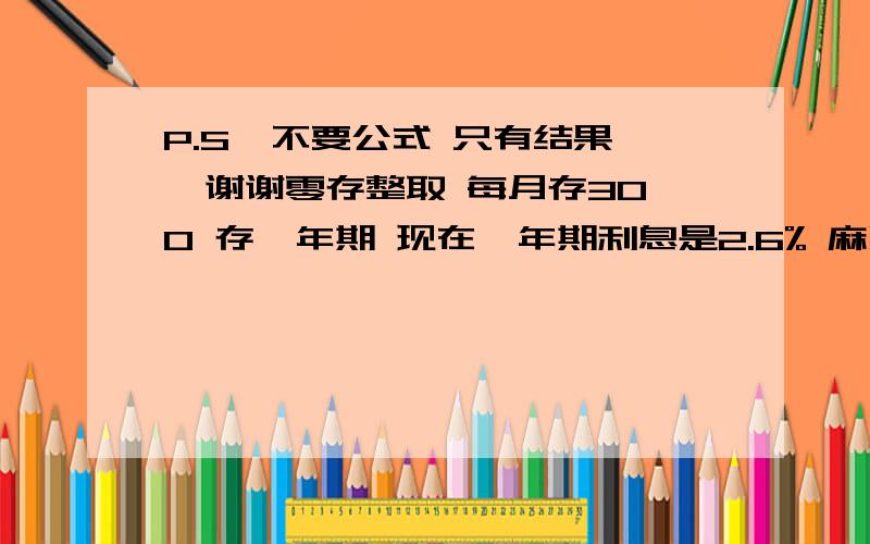 P.S  不要公式 只有结果  谢谢零存整取 每月存300 存一年期 现在一年期利息是2.6% 麻烦告诉我 到期后 本金+利息 一共能拿多少? P.S  不要公式 只有结果  谢谢