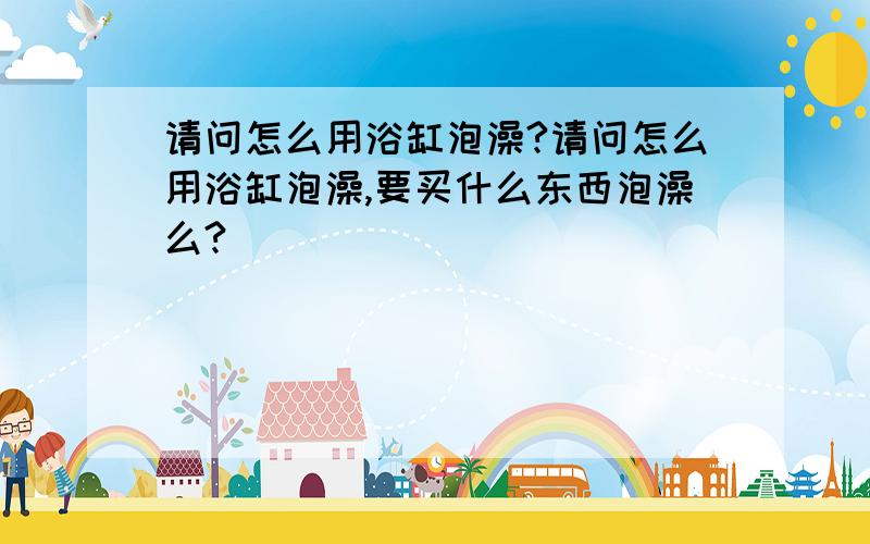 请问怎么用浴缸泡澡?请问怎么用浴缸泡澡,要买什么东西泡澡么?