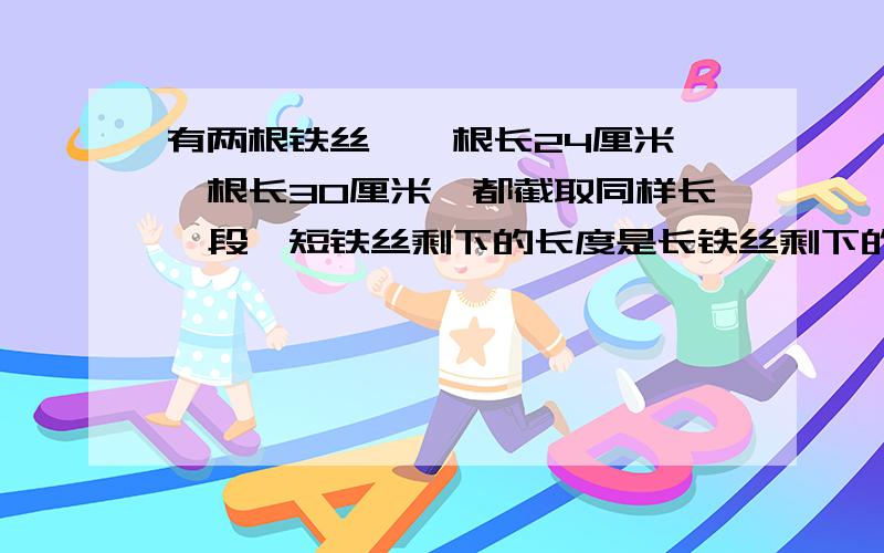 有两根铁丝,一根长24厘米,一根长30厘米,都截取同样长一段,短铁丝剩下的长度是长铁丝剩下的长度的5/8,截下的一段有多少厘米?