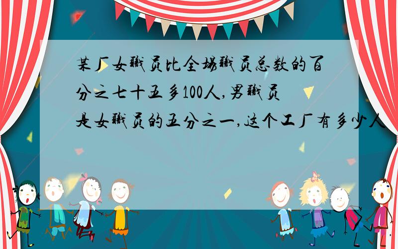 某厂女职员比全场职员总数的百分之七十五多100人,男职员是女职员的五分之一,这个工厂有多少人