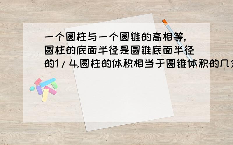 一个圆柱与一个圆锥的高相等,圆柱的底面半径是圆锥底面半径的1/4,圆柱的体积相当于圆锥体积的几分之几?