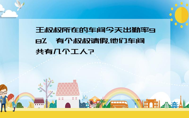 王叔叔所在的车间今天出勤率98%,有个叔叔请假.他们车间共有几个工人?