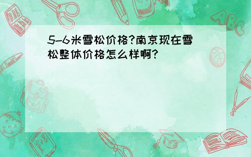 5-6米雪松价格?南京现在雪松整体价格怎么样啊?