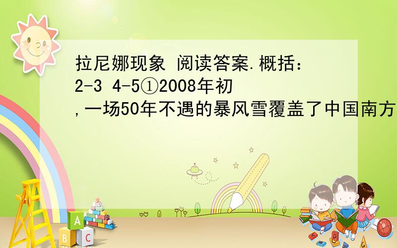 拉尼娜现象 阅读答案.概括：2-3 4-5①2008年初,一场50年不遇的暴风雪覆盖了中国南方大片土地.这场大雪和冻雨让“拉尼娜”闻名全国.今年是拉尼娜年,这个被称为“圣女”的魔法小姑娘将半个