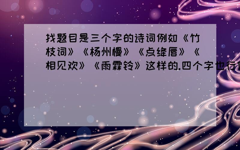 找题目是三个字的诗词例如《竹枝词》《杨州慢》《点绛唇》《相见欢》《雨霖铃》这样的.四个字也行像《长亭送别》但是最好是三个字的.