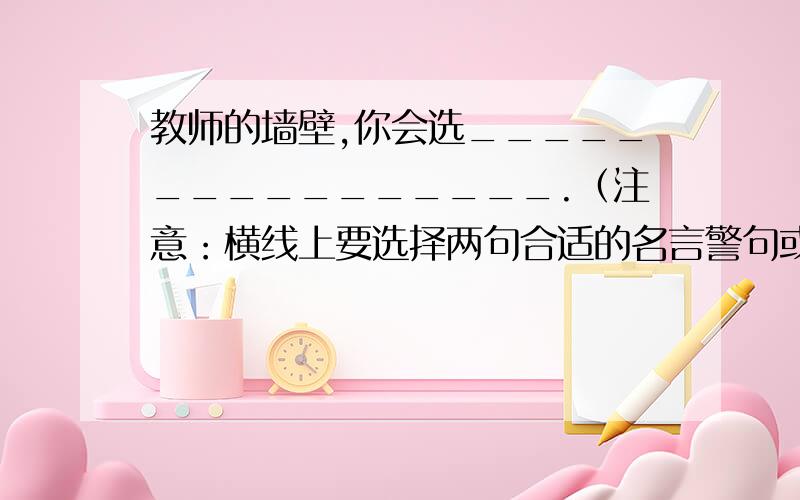 教师的墙壁,你会选________________.（注意：横线上要选择两句合适的名言警句或诗词佳句来做布置）还有一题 你的房间,你会选______________________.还有一个……书房墙壁，你会选_____________________