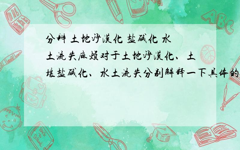 分辨 土地沙漠化 盐碱化 水土流失麻烦对于土地沙漠化、土壤盐碱化、水土流失分别解释一下具体的成因[土地沙漠化是狭义的那个（因为在同一道选择题里做到过沙漠化和盐碱化的选项）]