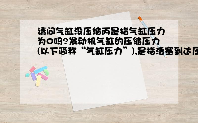 请问气缸没压缩丙是指气缸压力为0吗?发动机气缸的压缩压力(以下简称“气缸压力”),是指活塞到达压缩上止点时气缸内的气体压力.没压缩丙是指气缸压力为0吗?压缩比是指气缸表上的数值