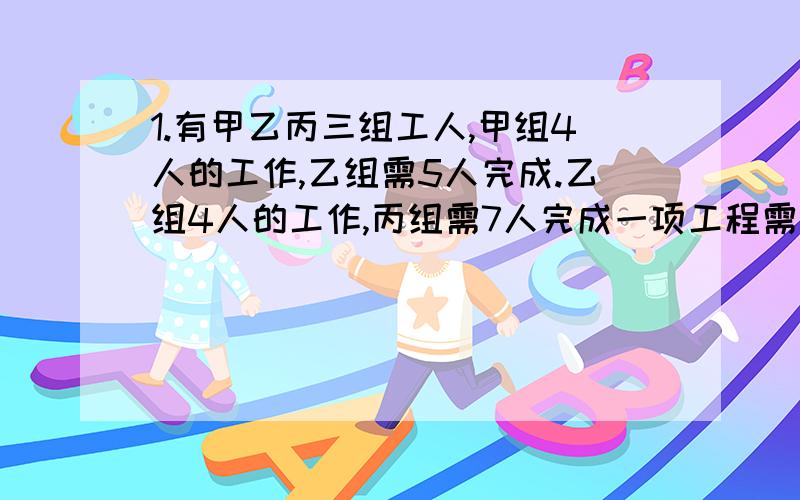 1.有甲乙丙三组工人,甲组4人的工作,乙组需5人完成.乙组4人的工作,丙组需7人完成一项工程需甲组13人,乙组12人合作3天完成如果让丙组10人去做需要多少天才可以完成