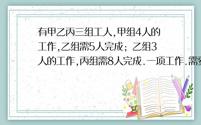 有甲乙丙三组工人,甲组4人的工作,乙组需5人完成；乙组3人的工作,丙组需8人完成.一项工作.需要甲组13人,乙组15人合作3天完成,如果让丙组去做,10天完成,丙组要派多少人?请把解题的过程写出